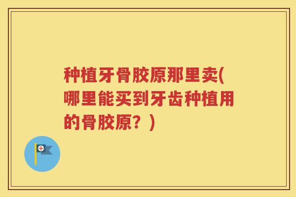 种植牙骨胶原那里卖(哪里能买到牙齿种植用的骨胶原?) 种植牙骨胶原那里卖(哪里能买到牙齿种植用的骨胶原?)