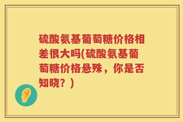 硫酸氨基葡萄糖价格相差很大吗(硫酸氨基葡萄糖价格悬殊，你是否知晓？)
