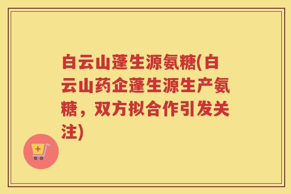白云山蓬生源氨糖(白云山药企蓬生源生产氨糖,双方拟合作引发关注) 白云山蓬生源氨糖(白云山药企蓬生源生产氨糖,双方拟合作引发关注)