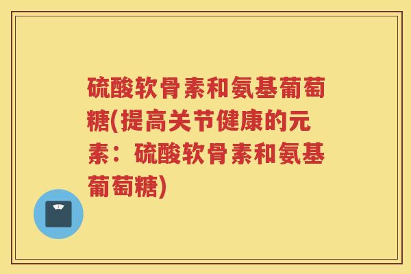 硫酸软骨素和氨基葡萄糖(提高关节健康的元素:硫酸软骨素和氨基葡萄糖) 硫酸软骨素和氨基葡萄糖(提高关节健康的元素:硫酸软骨素和氨基葡萄糖)