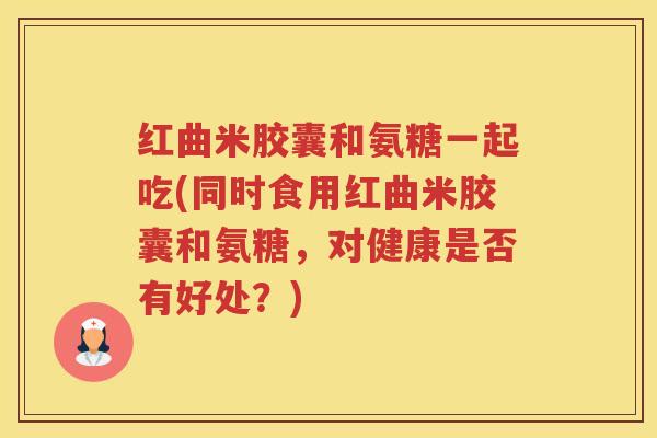 红曲米胶囊和氨糖一起吃(同时食用红曲米胶囊和氨糖,对健康是否有好处?) 红曲米胶囊和氨糖一起吃(同时食用红曲米胶囊和氨糖,对健康是否有好处?)