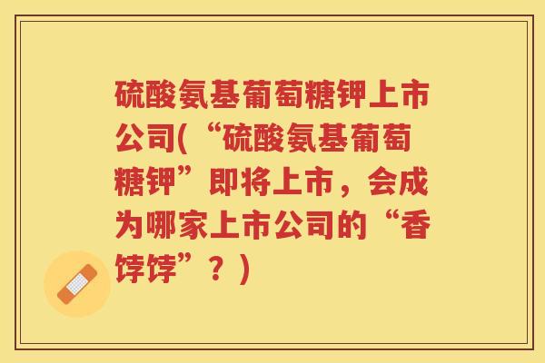 硫酸氨基葡萄糖钾上市公司(“硫酸氨基葡萄糖钾”即将上市,会成为哪家上市公司的“香饽饽”?) 硫酸氨基葡萄糖钾上市公司(“硫酸氨基葡萄糖钾”即将上市,会成为哪家上市公司的“香饽饽”?)