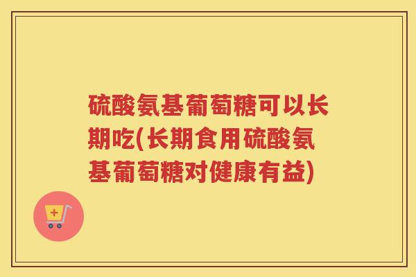 硫酸氨基葡萄糖可以长期吃(长期食用硫酸氨基葡萄糖对健康有益)