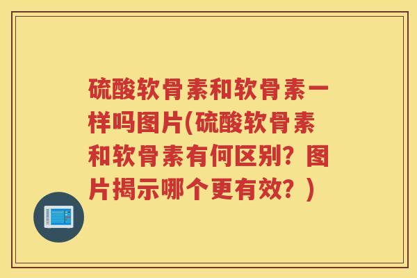 硫酸软骨素和软骨素一样吗图片(硫酸软骨素和软骨素有何区别？图片揭示哪个更有效？)