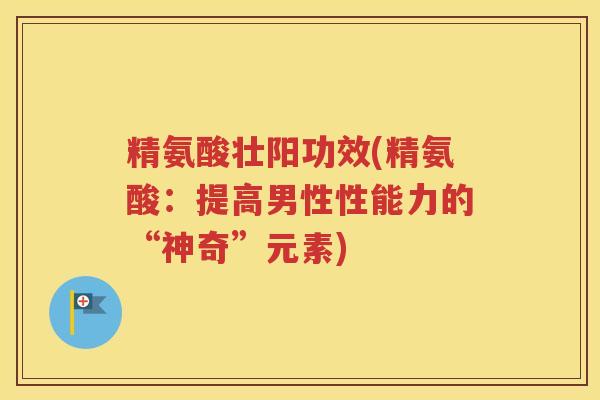 精氨酸壮阳功效(精氨酸:提高男性性能力的“神奇”元素) 精氨酸壮阳功效(精氨酸:提高男性性能力的“神奇”元素)