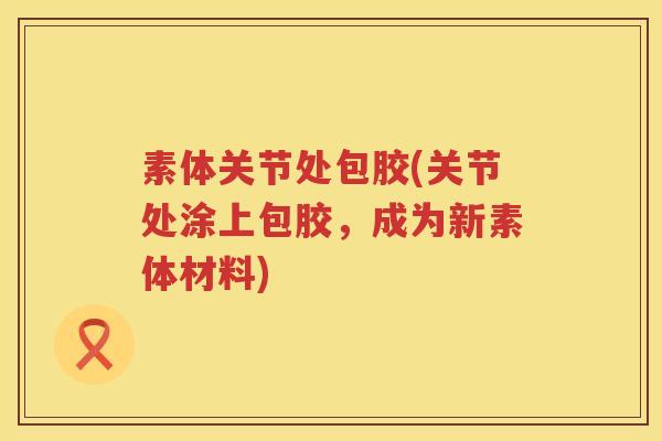 素体关节处包胶(关节处涂上包胶,成为新素体材料) 素体关节处包胶(关节处涂上包胶,成为新素体材料)
