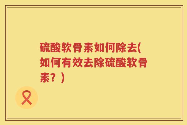 硫酸软骨素如何除去(如何有效去除硫酸软骨素？)