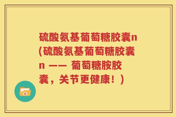 硫酸氨基葡萄糖胶囊n(硫酸氨基葡萄糖胶囊n —— 葡萄糖胺胶囊,关节更健康!) 硫酸氨基葡萄糖胶囊n(硫酸氨基葡萄糖胶囊n —— 葡萄糖胺胶囊,关节更健康!)