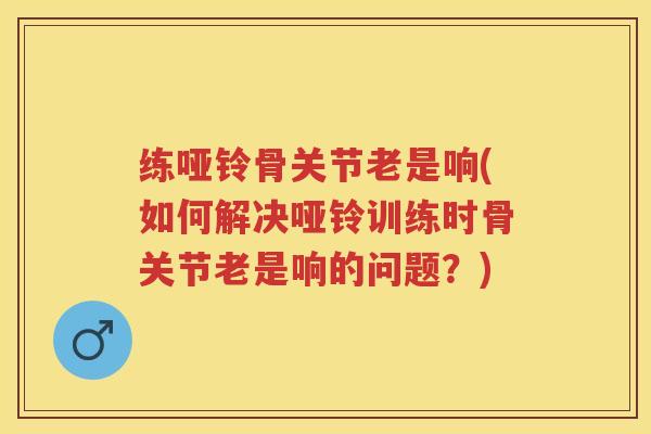 练哑铃骨关节老是响(如何解决哑铃训练时骨关节老是响的问题？)