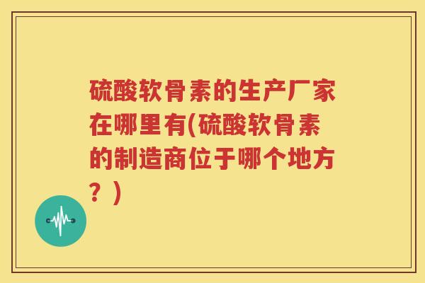 硫酸软骨素的生产厂家在哪里有(硫酸软骨素的制造商位于哪个地方?) 硫酸软骨素的生产厂家在哪里有(硫酸软骨素的制造商位于哪个地方?)