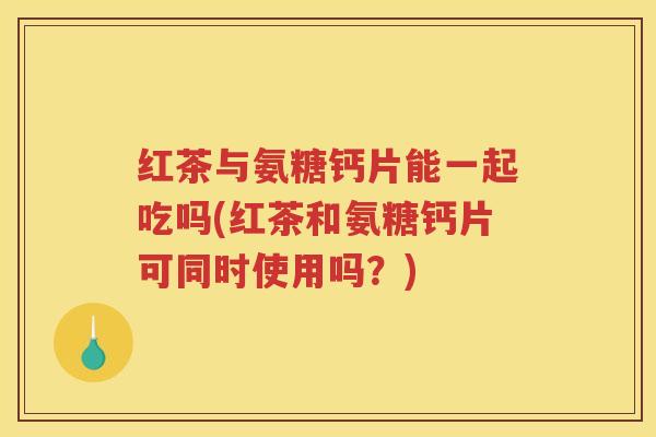 红茶与氨糖钙片能一起吃吗(红茶和氨糖钙片可同时使用吗?) 红茶与氨糖钙片能一起吃吗(红茶和氨糖钙片可同时使用吗?)