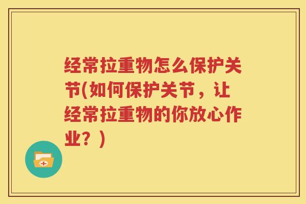 经常拉重物怎么保护关节(如何保护关节，让经常拉重物的你放心作业？)