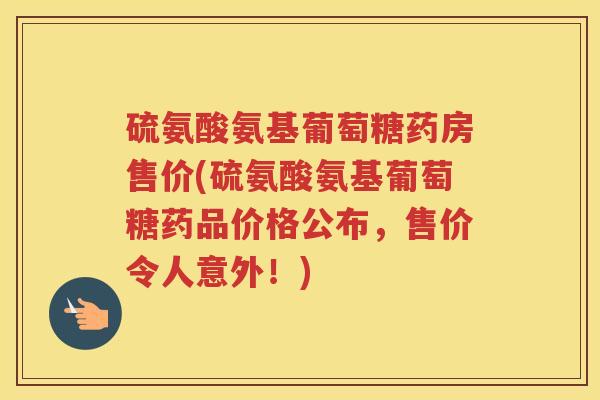 硫氨酸氨基葡萄糖药房售价(硫氨酸氨基葡萄糖药品价格公布，售价令人意外！)