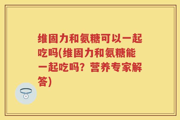 维固力和氨糖可以一起吃吗(维固力和氨糖能一起吃吗？营养专家解答)