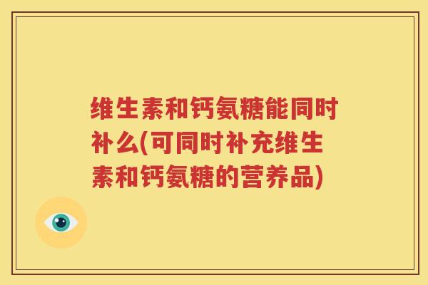 维生素和钙氨糖能同时补么(可同时补充维生素和钙氨糖的营养品) 维生素和钙氨糖能同时补么(可同时补充维生素和钙氨糖的营养品)