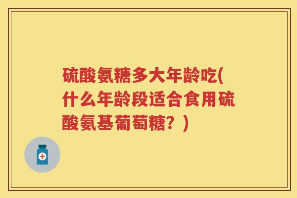 硫酸氨糖多大年龄吃(什么年龄段适合食用硫酸氨基葡萄糖?) 硫酸氨糖多大年龄吃(什么年龄段适合食用硫酸氨基葡萄糖?)