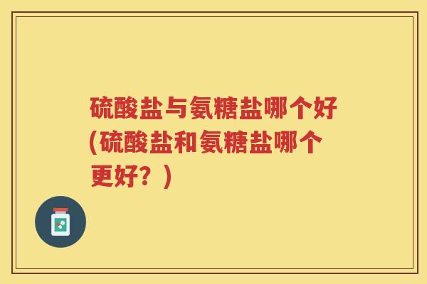 硫酸盐与氨糖盐哪个好(硫酸盐和氨糖盐哪个更好?) 硫酸盐与氨糖盐哪个好(硫酸盐和氨糖盐哪个更好?)