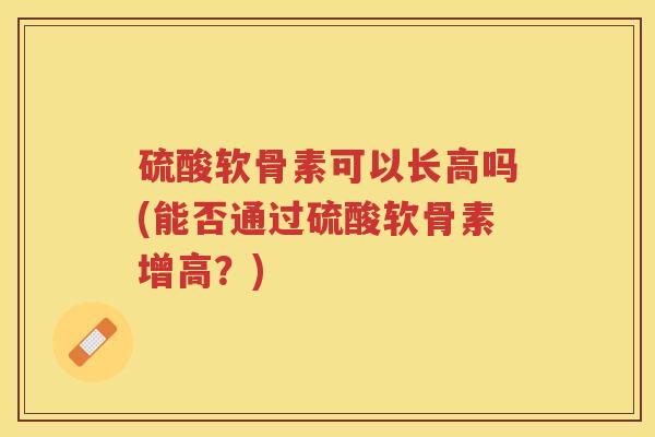硫酸软骨素可以长高吗(能否通过硫酸软骨素增高?) 硫酸软骨素可以长高吗(能否通过硫酸软骨素增高?)