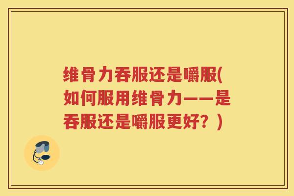 维骨力吞服还是嚼服(如何服用维骨力——是吞服还是嚼服更好？)