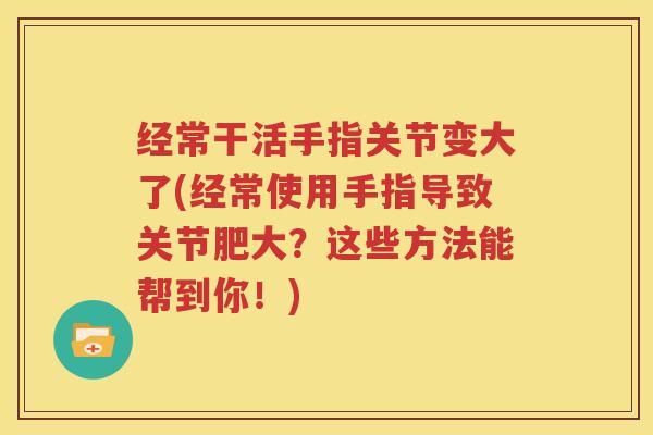 经常干活手指关节变大了(经常使用手指导致关节肥大?这些方法能帮到你!) 经常干活手指关节变大了(经常使用手指导致关节肥大?这些方法能帮到你!)