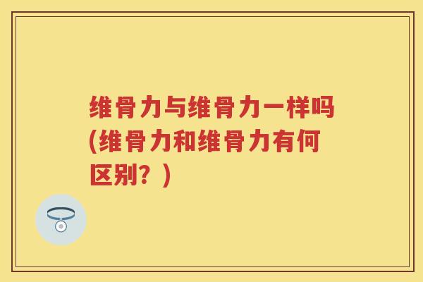 维骨力与维骨力一样吗(维骨力和维骨力有何区别?) 维骨力与维骨力一样吗(维骨力和维骨力有何区别?)