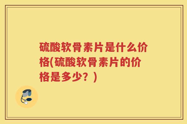 硫酸软骨素片是什么价格(硫酸软骨素片的价格是多少?) 硫酸软骨素片是什么价格(硫酸软骨素片的价格是多少?)