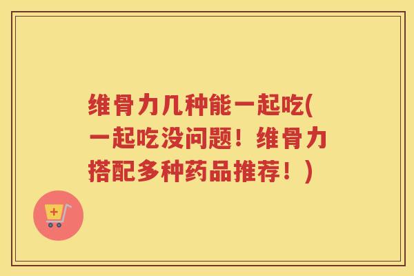 维骨力几种能一起吃(一起吃没问题！维骨力搭配多种药品推荐！)