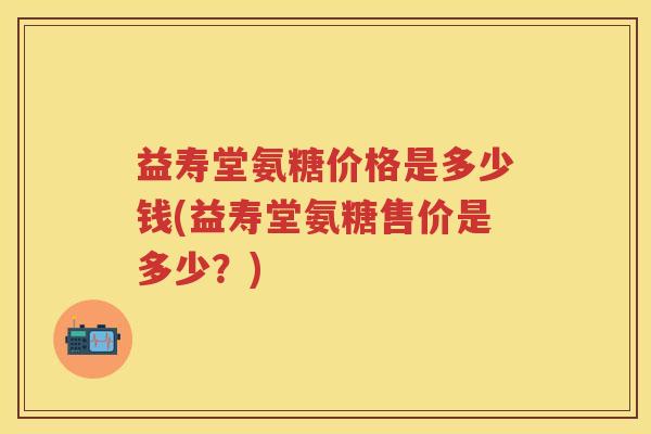 益寿堂氨糖价格是多少钱(益寿堂氨糖售价是多少?) 益寿堂氨糖价格是多少钱(益寿堂氨糖售价是多少?)