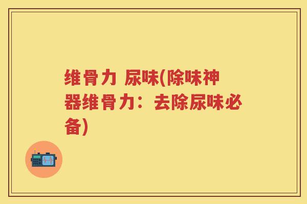 维骨力 尿味(除味神器维骨力:去除尿味必备) 维骨力 尿味(除味神器维骨力:去除尿味必备)