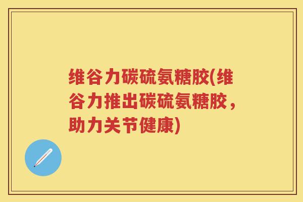 维谷力碳硫氨糖胶(维谷力推出碳硫氨糖胶，助力关节健康)