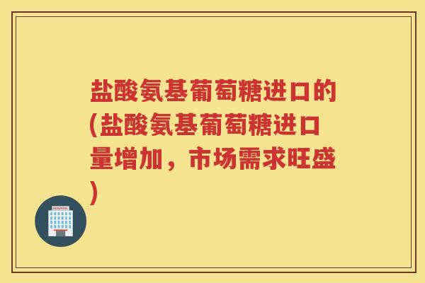 盐酸氨基葡萄糖进口的(盐酸氨基葡萄糖进口量增加,市场需求旺盛) 盐酸氨基葡萄糖进口的(盐酸氨基葡萄糖进口量增加,市场需求旺盛)