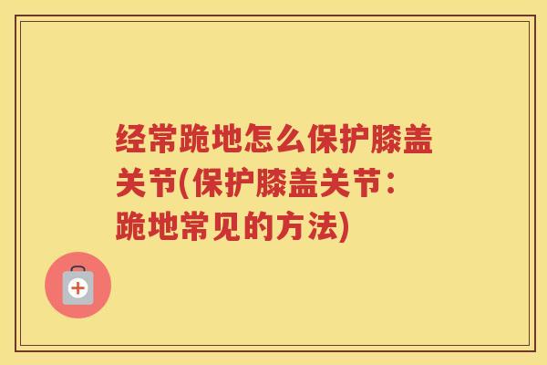 经常跪地怎么保护膝盖关节(保护膝盖关节:跪地常见的方法) 经常跪地怎么保护膝盖关节(保护膝盖关节:跪地常见的方法)