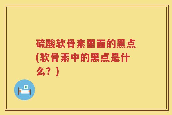 硫酸软骨素里面的黑点(软骨素中的黑点是什么?) 硫酸软骨素里面的黑点(软骨素中的黑点是什么?)