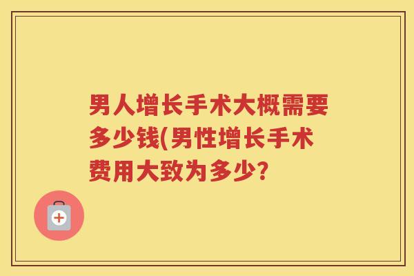 男人增长手术大概需要多少钱(男性增长手术费用大致为多少? 男人增长手术大概需要多少钱(男性增长手术费用大致为多少?