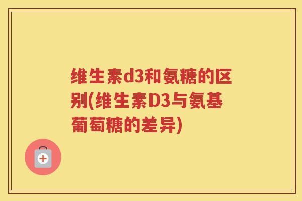 维生素d3和氨糖的区别(维生素D3与氨基葡萄糖的差异) 维生素d3和氨糖的区别(维生素D3与氨基葡萄糖的差异)