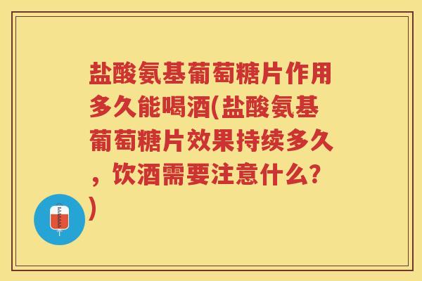 盐酸氨基葡萄糖片作用多久能喝酒(盐酸氨基葡萄糖片效果持续多久，饮酒需要注意什么？)