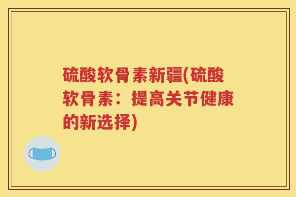 硫酸软骨素新疆(硫酸软骨素:提高关节健康的新选择) 硫酸软骨素新疆(硫酸软骨素:提高关节健康的新选择)