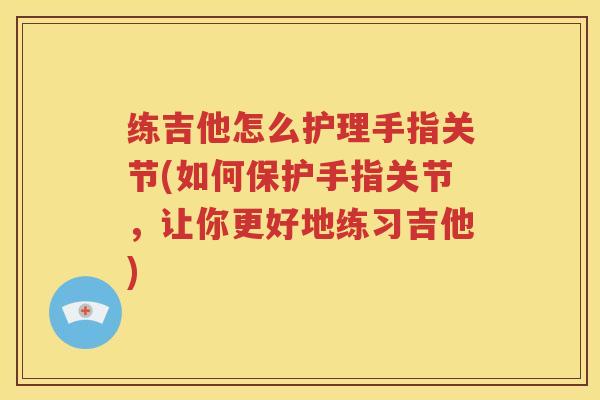 练吉他怎么护理手指关节(如何保护手指关节，让你更好地练习吉他)