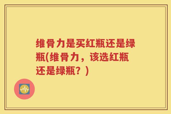 维骨力是买红瓶还是绿瓶(维骨力，该选红瓶还是绿瓶？)