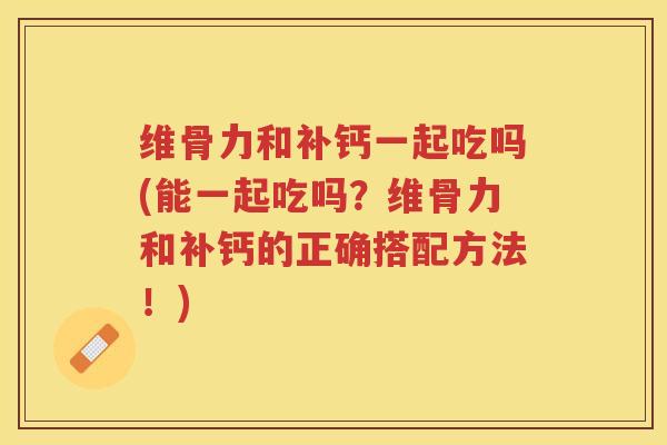 维骨力和补钙一起吃吗(能一起吃吗?维骨力和补钙的正确搭配方法!) 维骨力和补钙一起吃吗(能一起吃吗?维骨力和补钙的正确搭配方法!)