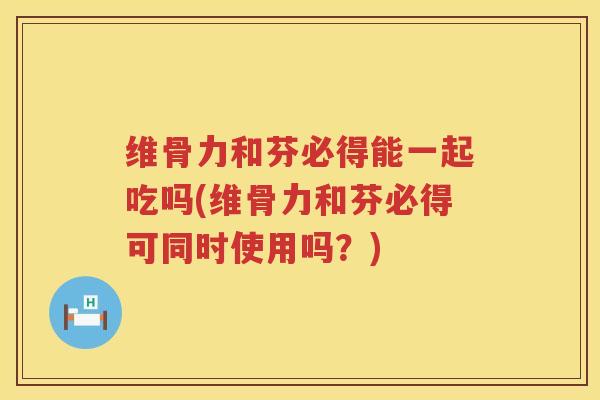 维骨力和芬必得能一起吃吗(维骨力和芬必得可同时使用吗?) 维骨力和芬必得能一起吃吗(维骨力和芬必得可同时使用吗?)