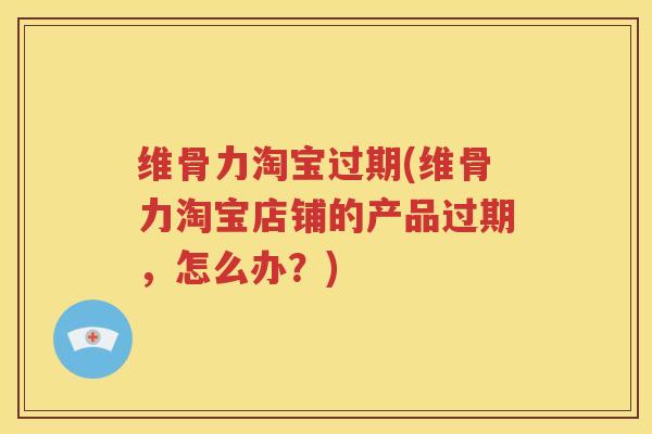 维骨力淘宝过期(维骨力淘宝店铺的产品过期,怎么办?) 维骨力淘宝过期(维骨力淘宝店铺的产品过期,怎么办?)