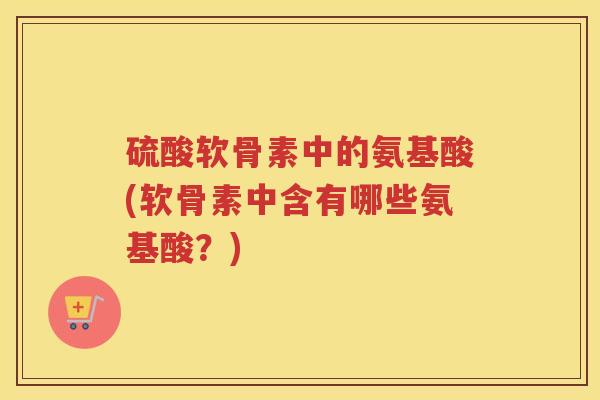 硫酸软骨素中的氨基酸(软骨素中含有哪些氨基酸?) 硫酸软骨素中的氨基酸(软骨素中含有哪些氨基酸?)