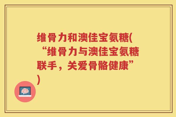 维骨力和澳佳宝氨糖(“维骨力与澳佳宝氨糖联手,关爱骨骼健康”) 维骨力和澳佳宝氨糖(“维骨力与澳佳宝氨糖联手,关爱骨骼健康”)