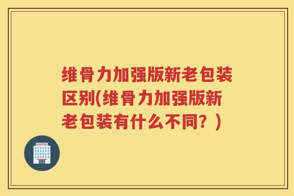 维骨力加强版新老包装区别(维骨力加强版新老包装有什么不同?) 维骨力加强版新老包装区别(维骨力加强版新老包装有什么不同?)