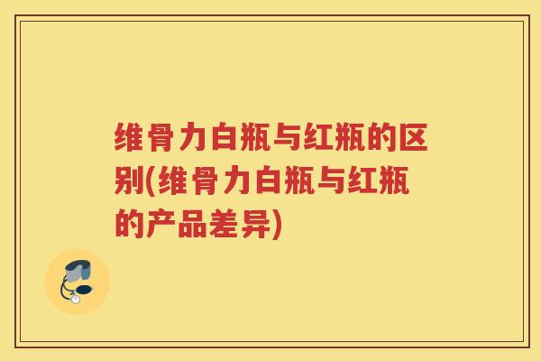 维骨力白瓶与红瓶的区别(维骨力白瓶与红瓶的产品差异)