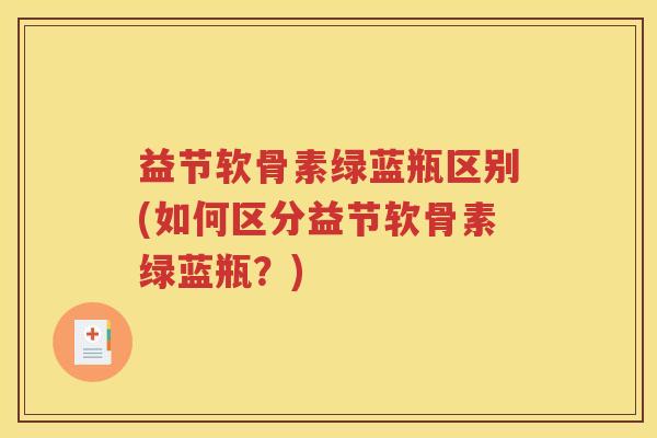 益节软骨素绿蓝瓶区别(如何区分益节软骨素绿蓝瓶?) 益节软骨素绿蓝瓶区别(如何区分益节软骨素绿蓝瓶?)
