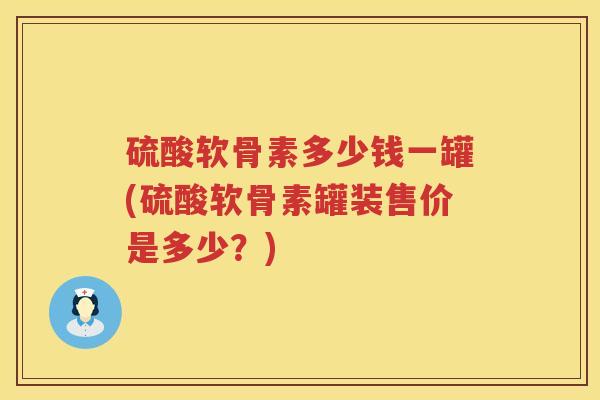 硫酸软骨素多少钱一罐(硫酸软骨素罐装售价是多少?) 硫酸软骨素多少钱一罐(硫酸软骨素罐装售价是多少?)