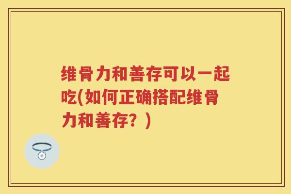 维骨力和善存可以一起吃(如何正确搭配维骨力和善存?) 维骨力和善存可以一起吃(如何正确搭配维骨力和善存?)
