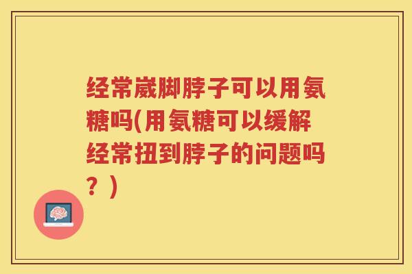经常崴脚脖子可以用氨糖吗(用氨糖可以缓解经常扭到脖子的问题吗?) 经常崴脚脖子可以用氨糖吗(用氨糖可以缓解经常扭到脖子的问题吗?)